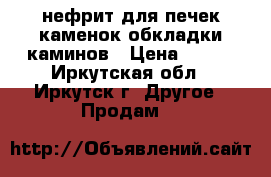нефрит для печек каменок обкладки каминов › Цена ­ 200 - Иркутская обл., Иркутск г. Другое » Продам   
